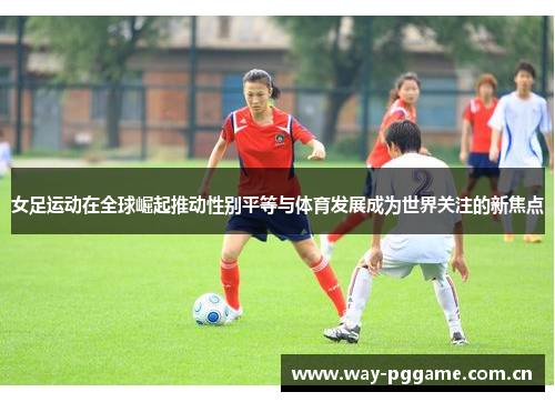 女足运动在全球崛起推动性别平等与体育发展成为世界关注的新焦点